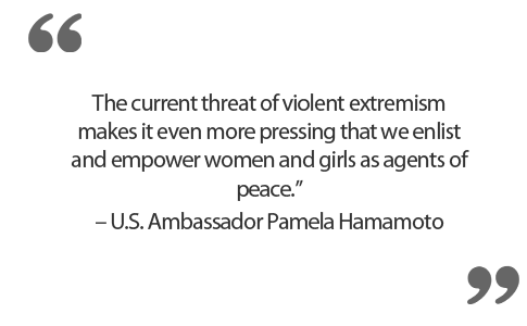 “The current threat of violent extremism makes it even more pressing that we enlist and empower women and girls as agents of peace.” – U.S. Ambassador Pamela Hamamoto